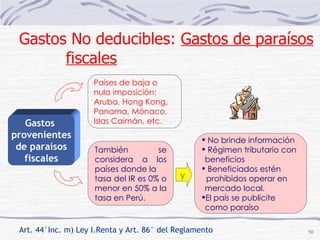 Art. 44°Inc. m) Ley I.Renta y Art. 86° del Reglamento También se considera a los países donde la tasa del IR es 0% o menor en 50% a la tasa en Perú. No brinde información Régimen tributario con beneficios Beneficiados estén prohibidos operar en  mercado local. El país se publicite como paraíso Gastos  provenientes de paraísos fiscales Paises de baja o nula imposición: Aruba, Hong Kong, Panama, Mónaco, Islas Caimán, etc.   y Gastos No deducibles:  Gastos de paraísos fiscales 