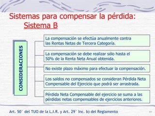 CONSIDERACIONES La compensación se efectúa anualmente contra las Rentas Netas de Tercera Categoría. La compensación se debe realizar sólo hasta el 50% de la Renta Neta Anual obtenida. No existe plazo máximo para efectuar la compensación. Los saldos no compensados se consideran Pérdida Neta Compensable del Ejercicio que podrá ser arrastrada. Pérdida Neta Compensable del ejercicio se suma a las pérdidas netas compensables de ejercicios anteriores. Sistemas para compensar la pérdida:  Sistema B Art. 50° del TUO de la L.I.R. y Art. 29° Inc. b) del Reglamento 