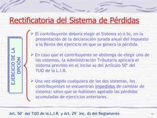 EJERCICIO DE LA  OPCIÓN El contribuyente deberá elegir el Sistema a) ó b), en la  presentación de la declaración jurada anual del Impuesto a la Renta del ejercicio en que se genera la pérdida. En caso que el contribuyente se abstenga de elegir uno de los sistemas, la Administración Tributaria aplicará el  sistema previsto en el inciso a) del Artículo 50º del  TUO de la L.I.R. Una vez elegido cualquiera de los dos sistemas, los  contribuyentes se encuentran  impedidos  de cambiar de sistema; salvo que se hubiesen agotado las pérdidas  acumuladas de ejercicios anteriores. Rectificatoria del Sistema de Pérdidas Art. 50° del TUO de la L.I.R. y Art. 29° Inc. d) del Reglamento 