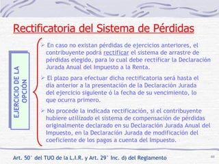 EJERCICIO DE LA  OPCIÓN En caso no existan pérdidas de ejercicios anteriores, el  contribuyente podrá  rectificar  el sistema de arrastre de pérdidas elegido, para lo cual debe rectificar la Declaración Jurada Anual del Impuesto a la Renta. El plazo para efectuar dicha rectificatoria será hasta el día anterior a la presentación de la Declaración Jurada del ejercicio siguiente ó la fecha de su vencimiento, lo  que ocurra primero. No procede la indicada rectificación, si el contribuyente hubiere  utilizado  el sistema de compensación de pérdidas originalmente declarado en su Declaración Jurada Anual del Impuesto, en la Declaración Jurada de modificación del  coeficiente de los pagos a cuenta del Impuesto. Rectificatoria del Sistema de Pérdidas Art. 50° del TUO de la L.I.R. y Art. 29° Inc. d) del Reglamento 