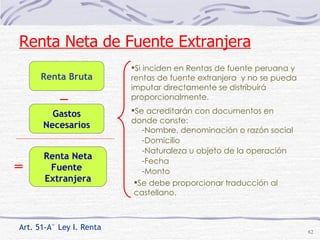 Art. 51-A° Ley I. Renta Renta Bruta _ Gastos Necesarios = Renta Neta Fuente  Extranjera Si inciden en Rentas de fuente peruana y rentas de fuente extranjera  y no se pueda imputar directamente se distribuirá proporcionalmente.  Nombre, denominación o razón social Domicilio Naturaleza u objeto de la operación Fecha Monto Renta Neta de Fuente Extranjera Se acreditarán con documentos en donde conste: Se debe proporcionar traducción al castellano. 
