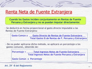 Art. 29°-B del Reglamento Se deducirá en forma proporcional al gasto directo imputable a las Rentas de Fuente Extranjera:  Gasto Común x  Gasto Directo de Rentas de Fuente Extranjera  . Total Gastos D.de Rentas de F. Peruana y Extranjera Porcentaje =  Total Ingresos Netos de Fuente Extranjera  . Total Ingresos Netos de Fuente Peruana y Extranjera Gasto Común  x  Porcentaje - De no poder aplicarse dicho método, se aplicará un porcentaje a los gastos comunes, obtenido de: Renta Neta de Fuente Extranjera Cuando los Gastos inciden conjuntamente en Rentas de Fuente  Peruana y Extranjera y no se puedan imputar directamente: 