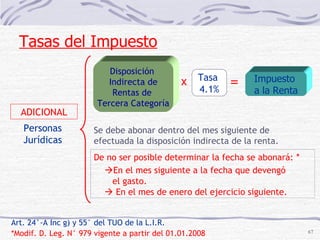 Art. 24°-A Inc g) y 55° del TUO de la L.I.R.  *Modif. D. Leg. N° 979 vigente a partir del 01.01.2008 Se debe abonar dentro del mes siguiente de efectuada la disposición indirecta de la renta.   En el mes siguiente a la fecha que devengó el gasto.    En el mes de enero del ejercicio siguiente. Personas Jurídicas ADICIONAL Tasas del Impuesto Disposición  Indirecta de Rentas de  Tercera Categoría Tasa  4.1% x = Impuesto  a la Renta De no ser posible determinar la fecha se abonará:  * 