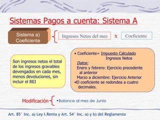 Sistema a) Coeficiente Art. 85° Inc. a) Ley I.Renta y Art. 54° Inc. a) y b) del Reglamento Son ingresos netos el total  de los ingresos gravables  devengados en cada mes,  menos devoluciones, sin incluir el REI Ingresos Netos del mes Coeficiente  x Coeficiente=  Impuesto Calculado Ingresos Netos Datos: Enero y febrero: Ejercicio precedente al anterior Marzo a diciembre: Ejercicio Anterior El coeficiente se redondea a cuatro decimales.  Modificación Balance al mes de Junio Sistemas Pagos a cuenta: Sistema A 