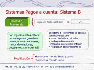 Sistema b) Porcentaje El sistema b) Porcentaje se aplica a contribuyentes que:  Hayan iniciado actividades No hayan tenido renta  imponible en ejercicio anterior. No puedan aplicar sistema a) Ingresos Netos del mes x 2% Son ingresos netos el total  de los ingresos gravables  devengados en cada mes,  menos devoluciones, descuentos, sin incluir REI Art. 85° Inc. b) Ley I.Renta y Art. 54° Inc. a) y c) del Reglamento Modificación Balance al mes de Enero y Junio  Balance al mes de Junio Sistemas Pagos a cuenta: Sistema B 