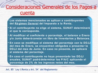 Art. 85° Ley I.Renta y Art. 54° del Reglamento Los sistemas mencionados se aplican a contribuyentes  del  Régimen General  del Impuesto a la Renta. Si el contribuyente no elige el sistema, SUNAT determinará  el que le corresponda. Al modificar el coeficiente o porcentaje, el balance a Enero y/o Junio deberá constar en libro de Inventarios y Balances.  En caso se modifique el sistema del porcentaje con la DDJJ del mes de Enero, se encuentran obligados a presentar la  DDJJ del mes de Junio. En caso no presente, se aplicará el sistema del porcentaje. En caso el contribuyente no haya presentado las DDJJ  anuales, SUNAT podrá determinar los P/A/C aplicando el  porcentaje de 2% de los ingresos netos del mes. Consideraciones Generales de los Pagos a cuenta 