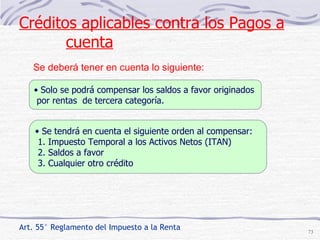 Se deberá tener en cuenta lo siguiente:  Art. 55° Reglamento del Impuesto a la Renta Solo se podrá compensar los saldos a favor originados por rentas  de tercera categoría. Se tendrá en cuenta el siguiente orden al compensar: 1. Impuesto Temporal a los Activos Netos (ITAN) 2. Saldos a favor 3. Cualquier otro crédito Créditos aplicables contra los Pagos a cuenta 