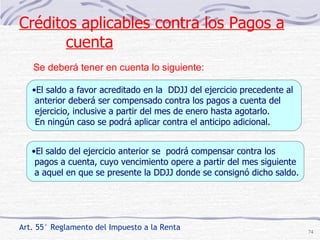 Art. 55° Reglamento del Impuesto a la Renta El saldo a favor acreditado en la  DDJJ del ejercicio precedente al  anterior deberá ser compensado contra los pagos a cuenta del  ejercicio, inclusive a partir del mes de enero hasta agotarlo.  En ningún caso se podrá aplicar contra el anticipo adicional.  El saldo del ejercicio anterior se  podrá compensar contra los  pagos a cuenta, cuyo vencimiento opere a partir del mes siguiente a aquel en que se presente la DDJJ donde se consignó dicho saldo. Créditos aplicables contra los Pagos a cuenta Se deberá tener en cuenta lo siguiente:  