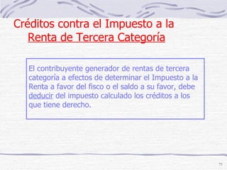 Créditos contra el Impuesto a la  Renta de Tercera Categoría El contribuyente generador de rentas de tercera  categoría a efectos de determinar el Impuesto a la Renta a favor del fisco o el saldo a su favor, debe  deducir  del impuesto calculado los créditos a los que tiene derecho. 