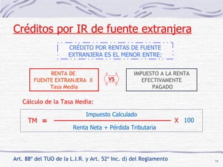 Art. 88º del TUO de la L.I.R. y Art. 52º Inc. d) del Reglamento   CRÉDITO POR RENTAS DE FUENTE EXTRANJERA ES EL MENOR ENTRE: RENTA DE  FUENTE EXTRANJERA  X  Tasa Media VS IMPUESTO A LA RENTA EFECTIVAMENTE PAGADO Cálculo de la Tasa Media: TM = Impuesto Calculado Renta Neta + Pérdida Tributaria X 100 Créditos por IR de fuente extranjera 