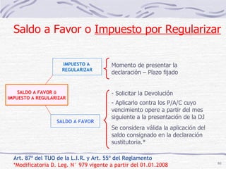 Art. 87º del TUO de la L.I.R. y Art. 55º del Reglamento *Modificatoria D. Leg. N° 979 vigente a partir del 01.01.2008 IMPUESTO A  REGULARIZAR Momento de presentar la declaración – Plazo fijado SALDO A FAVOR - Solicitar la Devolución Aplicarlo contra los P/A/C cuyo vencimiento opere a partir del mes  siguiente a la presentación de la DJ Se considera válida la aplicación del saldo consignado en la declaración sustitutoria.* Saldo a Favor o  Impuesto por Regularizar SALDO A FAVOR ó IMPUESTO A REGULARIZAR 