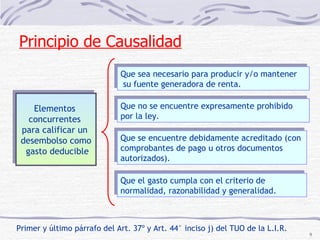Primer y último párrafo del Art. 37º y Art. 44° inciso j) del TUO de la L.I.R. Elementos  concurrentes  para calificar un  desembolso como gasto deducible Que sea necesario para producir y/o mantener su fuente generadora de renta. Que no se encuentre expresamente prohibido por la ley. Que se encuentre debidamente acreditado (con comprobantes de pago u otros documentos autorizados). Que el gasto cumpla con el criterio de normalidad, razonabilidad y generalidad. Principio de Causalidad 