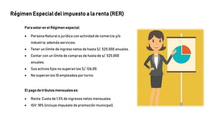 Régimen Especial del impuesto a la renta (RER)
Para estar en el Régimen especial:
 Persona Natural o jurídica con actividad de comercio y/o
industria; además servicios.
 Tener un límite de ingreso netos de hasta S/. 525,000 anuales.
 Contar con un límite de compras de hasta de s/. 525,000
anuales.
 Sus activos fijos no superan los S/. 126,00.
 No superan los 10 empleados por turno.
El pago de tributosmensualeses:
 Renta: Cuota de 1,5% de ingresos netos mensuales.
 IGV: 18% (incluye impuesto de promoción municipal)
 