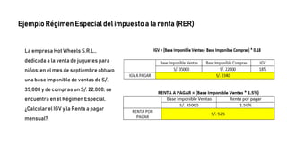 La empresa Hot Wheels S.R.L.,
dedicada a la venta de juguetes para
niños; en el mes de septiembre obtuvo
una base imponible de ventas de S/.
35,000 y de compras un S/. 22,000; se
encuentra en el Régimen Especial.
¿Calcular el IGV y la Renta a pagar
mensual?
Ejemplo Régimen Especial del impuesto a la renta (RER)
 