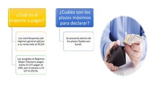 ¿Cuál es el
importe a pagar?
Los contribuyentes del
régimen general aplican
a su renta neta el 29,5%
Los acogidos al Régimen
Mype Tributario pagan
hasta 15 UIT pagan el
10%, por el exceso a 15
UIT el 29,5%.
¿Cuáles son los
plazos máximos
para declarar?
Se presenta dentro de
los plazos fijados por
Sunat.
 