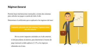 Régimen General
Permite hacer declaraciones mensuales; existen dos sistemas
para calcular sus pagos a cuenta de todo el año
Determinar el coeficiente que se aplicará a los ingresos del mes:
De no existir impuesto calculado en el año anterior,
ni del precedente al anterior, para determinar el monto de
pago mensual se debe aplicar el 1.5% a los ingresos
obtenidos en el mes.
Impuesto calculado del año anterior/ Ingresos netos
del año anterior
 