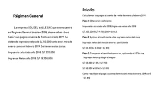 La empresa SOL DEL VALLE SAC que se encuentra
en Régimen General desde el 2016, desea saber cómo
hacer sus pagos a cuenta de Renta en el año 2019, ha
obtenido ingresos netos de S/. 50,000 tanto en el mes de
enero como en febrero 2019. Se tienen estos datos:
Impuesto calculado año 2018: S/. 320,000
Ingresos Netos año 2018: S/. 19,750,000
Solución:
Calculamos los pagos a cuenta de renta de enero y febrero 2019:
Paso1: Obtener el coeficiente
Impuesto calculado año 2018/Ingresosnetos año 2018
S/. 320,000/ S/. 19,750,000= 0.0162
Paso2: Aplicar el coeficiente a los ingresos netos del mes
Ingresos netos del mes de enero x coeficiente
S/. 50, 000 x 0.0162= S/. 810
Paso3: Comparar el resultado anterior, aplicando el 1.5% a los
ingresos netos y elegir el mayor
S/. 50,000x 1.5% = S/. 750
S/. 50,000x 0.0162= S/. 810
Como resultadoel pago a cuenta de renta del mes de enero 2019 será
S/. 810
Régimen General
 