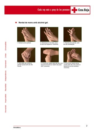 1. Palmell contra palmell.

2. Palmell de la mà dreta sobre
el dors de l'esquerra i viceversa.

3. Palmell amb palmell, amb
els dits entrellaçats.

4. Dors dels dits contra el
palmell oposat amb els dits
travats.

5. Fricció per rotació dels dits de la mà 6. Fricció per rotació de les
esquerra tancada al voltant del polze
puntes dels dits units sobre el
dret i viceversa.
palmell de la mà contrària i
viceversa.

Humanitat

Imparcialitat

Neutralitat

Independència

Voluntariat

Unitat

Universalitat

Rentat de mans amb alcohol gel.

2
RentatMans

 