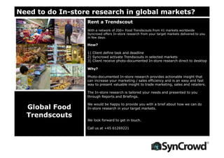 Need to do In-store research in global markets?
Rent a Trendscout
With a network of 200+ Food Trendscouts from 41 markets worldwide
Syncrowd offers In-store research from your target markets delivered to you
in few days.
How?
1) Client define task and deadline
2) Syncrowd activate Trendscouts in selected markets
3) Client receive photo-documented In-store research direct to desktop
Why?
Photo-documented In-store research provides actionable insight that
can increase your marketing / sales efficiency and is an easy and fast
way to present valuable insight to trade marketing, sales and retailers.
The In-store research is tailored your needs and presented to you
through Reports and Briefings.
We would be happy to provide you with a brief about how we can do
In-store research in your target markets.
We look forward to get in touch.
Call us at +45 61269221
Global Food
Trendscouts
 