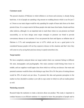 10
Customers need:
The present situation of Pakistan in which inflation is on boom and economy is already facing
hard time. A lot of people are spending a big amount on wedding dresses which is use for just 2
or 3 hours so our main slogan would be why spending for couple of hours take from us for short
period of time. It is a major need of all those people who take loans from banks, friends and from
other relatives, although it is an important task to reach there where we can promote our brand
successfully, so we have design some major strategies to promote our brand to provide
convenience dresses to our customer. If we can present the facts and figures so inflation rate of
Pakistan is 5.7% and unemployment rate is 6.57% which can be our a good point to be
considered because people will not buy expensive dresses in this situation and that’s how they
will come to us by saving their precious money to spend somewhere else.
Target market
We have completely analyzed about our target market where our customer belong to different
life style, demographic and psychographic. Our main customer would belong from lower to
middle, and our suppliers would upper class from which we will buy our dresses. Our main and
potential customer would be those who belong to age from 20 to 30. Our price of renting dresses
would be 30% of actual cost per dress. To promote this idea and generate perception in the
market we have decided to conduct a cat walk in expo center in which we call our media partner
as well.
Marketing research:
Research helps the marketers to make a decision about our product. This study is important to
conduct because as an efficient marketer it is required to know the perception of people and to
 