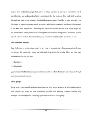 11
analyze how profitable your product can be in future and also to survive in competitive era. It
also identifies and understands effective opportunity for the business. This study tells us about
the need and want of our customer also including target market. Our idea is quite innovative but
the reason of conducting this research is to prove whether our product is problem solving as well
or not. Our main purpose for conducting this research is to find out that, how much people are
not able to spend on big expense of wedding like bridal dresses and groom’s sharwanis, so then
we will come to analyze that would it be good decision to make this idea in practice or not.
Data collection method:
Data Collection is an important aspect of any type of research study. Inaccurate data collection
can impact the results of a study and ultimately lead to invalid results. There are two main
methods of collecting the data.
1. Qualitative
2. Quantitative
Qualitative method has been selected for this research in which data had been collected through
some two main instruments.
Focus group:
There were 8 professionals and experienced people from whom we asked several question about
their lifestyle, age group and most importantly regarded their wedding expenses that how they
managed all those expenses. Following question was asked in focus group.
 