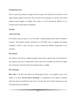 13
In-depth Interviews:
This was quite easy method as compare with focus group. We closely learn the behavior of our
target customer people for interview; they also share their experience as well that what critical
situation mostly happens in wedding. They help us a lot by knowing the behavior of our
customer which is quit import to understand.
Strategy:
Long Term Goals
Our business long term goal is to be the leader in renting different style cloths for different
occasions. After getting customer satisfaction we will further move to organize and arrange
weddings in which we give our best in venues, cooking and different requirements of our
customers.
Our Markets
Our market is for all (lower, middle and upper) classes but we separate them for the benefits of
our customers. Our aim is to target 50% of lower class, 30% of middle class and 20% of upper
class. We divide on the basis of the most important factor i.e. price.
Our Advantage
Rent Attire is the first who analyze the market-gap and there is no competitor exists in the
market so we have ‘the first mover advantage’. As competitors are the threats to business
which can make your profit down but so far we are the only one by which customers can avail
this facility first time in Pakistan.
 