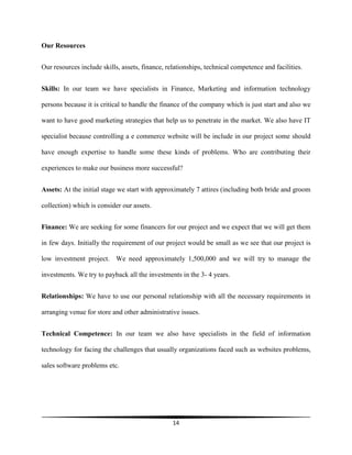 14
Our Resources
Our resources include skills, assets, finance, relationships, technical competence and facilities.
Skills: In our team we have specialists in Finance, Marketing and information technology
persons because it is critical to handle the finance of the company which is just start and also we
want to have good marketing strategies that help us to penetrate in the market. We also have IT
specialist because controlling a e commerce website will be include in our project some should
have enough expertise to handle some these kinds of problems. Who are contributing their
experiences to make our business more successful?
Assets: At the initial stage we start with approximately 7 attires (including both bride and groom
collection) which is consider our assets.
Finance: We are seeking for some financers for our project and we expect that we will get them
in few days. Initially the requirement of our project would be small as we see that our project is
low investment project. We need approximately 1,500,000 and we will try to manage the
investments. We try to payback all the investments in the 3- 4 years.
Relationships: We have to use our personal relationship with all the necessary requirements in
arranging venue for store and other administrative issues.
Technical Competence: In our team we also have specialists in the field of information
technology for facing the challenges that usually organizations faced such as websites problems,
sales software problems etc.
 