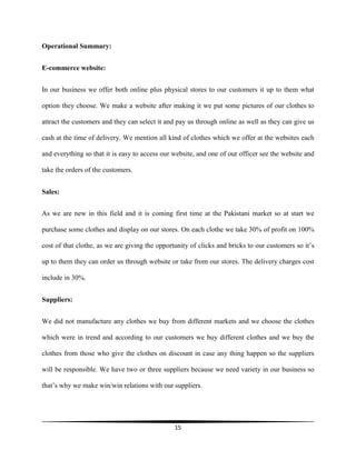 15
Operational Summary:
E-commerce website:
In our business we offer both online plus physical stores to our customers it up to them what
option they choose. We make a website after making it we put some pictures of our clothes to
attract the customers and they can select it and pay us through online as well as they can give us
cash at the time of delivery. We mention all kind of clothes which we offer at the websites each
and everything so that it is easy to access our website, and one of our officer see the website and
take the orders of the customers.
Sales:
As we are new in this field and it is coming first time at the Pakistani market so at start we
purchase some clothes and display on our stores. On each clothe we take 30% of profit on 100%
cost of that clothe, as we are giving the opportunity of clicks and bricks to our customers so it’s
up to them they can order us through website or take from our stores. The delivery charges cost
include in 30%.
Suppliers:
We did not manufacture any clothes we buy from different markets and we choose the clothes
which were in trend and according to our customers we buy different clothes and we buy the
clothes from those who give the clothes on discount in case any thing happen so the suppliers
will be responsible. We have two or three suppliers because we need variety in our business so
that’s why we make win/win relations with our suppliers.
 