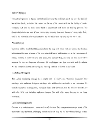 16
Delivery Process:
The delivery process is depend on the location where the customers exist, we have the delivery
boy within the city to deliver the clothes but for out of the city we will use the facility of courier
company TCS and we make some kind of adjustment with them on delivery process. The
charges include in our rent. Within city we take one day time, and for out of city we take 2 day
time so the customers will order us before the one day within city or 2 day for out of city.
Physical store:
Our store will be located at Bahadurabad and the shop will be on rent, we choose the location
bahadurabad because it is one of the best areas in Karachi and famous too so the customers will
attract, initially at store we have one guard, two delivery boy, and one tea boy and we five
partners. At store we have one telephone, Air conditioner, two fans, one table and five chairs.
We put some best clothes on display and we keep all kinds of clothes in our store.
Marketing Strategies:
Rent Attire marketing strategy is a simple one. In Men’s and Women’s magazines like
marriages suits and some designers marriages suits will introduce and offer to our customers. We
will also advertise in magazines, on social media and television. For the first two months, we
will offer 30% rent including delivery charges. We will offer some discount to our loyal
customers.
Customer management:
Our rule is to make customers happy and satisfy because for every person marriage is one of the
memorable days for them. Managing customers is not easy but we have the advantage of first
 
