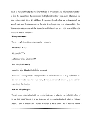 17
mover so we have the edge but we have the threat of new entrants, we make customer database
so from this we can know the customers with detail and from this we can easily differentiate our
main customers and others. We will listen all complains through online and at stores as well and
we will make sure the customers about the suits. If anything wrong went with our clothes from
the customers so customers will be responsible and before giving any clothe we would have the
agreement with our customers.
Management Team:
The key people behind this entrepreneurial venture are:
Adeel Hafeez (CEO)
Ali Ahmed (CFO)
Muhammad Owais Khalid (CMO)
Syed Muneeb Ali (COO)
Mursaleen Iqbal (IT & Public Relation Manager)
Because the idea is generated among the above mentioned members, so they are the first and
for most choice to make this idea work, if other members will required, so we will hire
according to the situation.
Risk and mitigation plan:
There is some risk associated with our business that might be affecting our profitability. First of
all we think that if there will be any issue that will be social and cultural values of Pakistani
people. There is a culture in Pakistani weddings to spend more even if someone has no
 