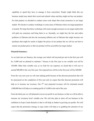 18
capability to spend they have to manage it from somewhere. People might think that our
business model may attack their social and cultural values and they might not buy our product.
For that purpose we decided to conduct some work shops that create awareness in our target
market. We decide to conduct workshops in some areas of Pakistan where our target population
is located. We hope that these workshops will create enough awareness in our target market that
will grab our customers and bring them to us. Secondly, we might face the law and orders
problems in Pakistan and also the increasing inflation rate in Pakistan that might increase our
purchases that might be results in higher the prices of our product but we will try our best to
sustain our product price so that our product will be accessible tour target market.
Financial Summary:
As we look into our finances, the average cost which will incurred per unit in the first year will
be 15,000 and we planned to maintain 7 dresses in the first year so our variable cost will be
105,000. Other than variable cost, as we look for our expenses we found that it will cost us
around 900,000 in the very first year. Our expected loss will be in the first year will be 240,000.
From the very next year we will start making profit because of the discount promotion that will
be announced on the completion of first year and we expect that that discount promotion will
help us to increase our revenues. Our 2nd
year projected revenues will be estimated around
1,000,000 that will help us in making profit of 14,000 in the end of the year.
From the third year we will planned to invest our profit in our business so that we will be able to
increase our inventory level/ variable cost. We will also plan to show off our business in the
exhibition in Expo Centre Karachi so that it will help us further in growing our profits. We will
expect that the promotion strategy in expo centre will help us in grabbing the attention of our
 