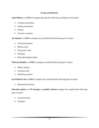 3
Group contributions:
Adeel Hafeez as a CEO of company has done the following contribution in the report:
 Company description
 Industry description
 Product
 Executive summary
Ali Ahmed as a CFO of company has contributed the following parts in report:
 Financial statement
 Balance sheet
 Net present value
 Strategies
 Risk and mitigation plans
M.Owais Khalid as a CMO of company contributed following parts in report:
 Market analysis
 Customer need
 Marketing research
Syed Muneeb Ali as COO of company has contributed the following parts in report:
 Operational summary
Mursaleen iqbal as an IT manager and public relations manager has completed the following
parts of report:
 Long term goals
 Strategies
 