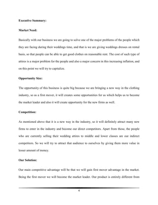 4
Executive Summary:
Market Need:
Basically with our business we are going to solve one of the major problems of the people which
they are facing during their weddings time, and that is we are giving weddings dresses on rental
basis, so that people can be able to get good clothes on reasonable rent. The cost of such type of
attires is a major problem for the people and also a major concern in this increasing inflation, and
on this point we will try to capitalize.
Opportunity Size:
The opportunity of this business is quite big because we are bringing a new way in the clothing
industry, so as a first mover, it will creates some opportunities for us which helps us to become
the market leader and also it will create opportunity for the new firms as well.
Competition:
As mentioned above that it is a new way in the industry, so it will definitely attract many new
firms to enter in the industry and become our direct competitors. Apart from those, the people
who are currently selling their wedding attires to middle and lower classes are our indirect
competitors. So we will try to attract that audience to ourselves by giving them more value in
lesser amount of money.
Our Solution:
Our main competitive advantage will be that we will gain first mover advantage in the market.
Being the first mover we will become the market leader. Our product is entirely different from
 