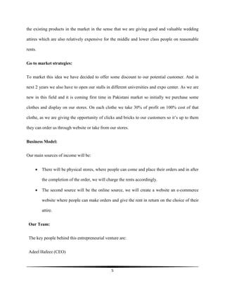 5
the existing products in the market in the sense that we are giving good and valuable wedding
attires which are also relatively expensive for the middle and lower class people on reasonable
rents.
Go to market strategies:
To market this idea we have decided to offer some discount to our potential customer. And in
next 2 years we also have to open our stalls in different universities and expo center. As we are
new in this field and it is coming first time in Pakistani market so initially we purchase some
clothes and display on our stores. On each clothe we take 30% of profit on 100% cost of that
clothe, as we are giving the opportunity of clicks and bricks to our customers so it’s up to them
they can order us through website or take from our stores.
Business Model:
Our main sources of income will be:
 There will be physical stores, where people can come and place their orders and in after
the completion of the order, we will charge the rents accordingly.
 The second source will be the online source, we will create a website an e-commerce
website where people can make orders and give the rent in return on the choice of their
attire.
Our Team:
The key people behind this entrepreneurial venture are:
Adeel Hafeez (CEO)
 