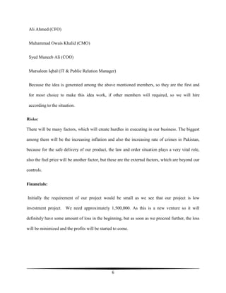6
Ali Ahmed (CFO)
Muhammad Owais Khalid (CMO)
Syed Muneeb Ali (COO)
Mursaleen Iqbal (IT & Public Relation Manager)
Because the idea is generated among the above mentioned members, so they are the first and
for most choice to make this idea work, if other members will required, so we will hire
according to the situation.
Risks:
There will be many factors, which will create hurdles in executing in our business. The biggest
among them will be the increasing inflation and also the increasing rate of crimes in Pakistan,
because for the safe delivery of our product, the law and order situation plays a very vital role,
also the fuel price will be another factor, but these are the external factors, which are beyond our
controls.
Financials:
Initially the requirement of our project would be small as we see that our project is low
investment project. We need approximately 1,500,000. As this is a new venture so it will
definitely have some amount of loss in the beginning, but as soon as we proceed further, the loss
will be minimized and the profits will be started to come.
 