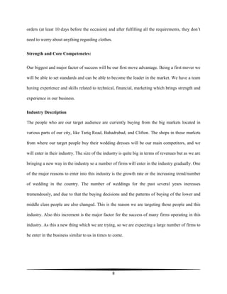 8
orders (at least 10 days before the occasion) and after fulfilling all the requirements, they don’t
need to worry about anything regarding clothes.
Strength and Core Competencies:
Our biggest and major factor of success will be our first move advantage. Being a first mover we
will be able to set standards and can be able to become the leader in the market. We have a team
having experience and skills related to technical, financial, marketing which brings strength and
experience in our business.
Industry Description
The people who are our target audience are currently buying from the big markets located in
various parts of our city, like Tariq Road, Bahadrabad, and Clifton. The shops in those markets
from where our target people buy their wedding dresses will be our main competitors, and we
will enter in their industry. The size of the industry is quite big in terms of revenues but as we are
bringing a new way in the industry so a number of firms will enter in the industry gradually. One
of the major reasons to enter into this industry is the growth rate or the increasing trend/number
of wedding in the country. The number of weddings for the past several years increases
tremendously, and due to that the buying decisions and the patterns of buying of the lower and
middle class people are also changed. This is the reason we are targeting those people and this
industry. Also this increment is the major factor for the success of many firms operating in this
industry. As this a new thing which we are trying, so we are expecting a large number of firms to
be enter in the business similar to us in times to come.
 