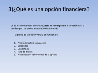 3)¿Qué es una opción financiera?

Le da a su comprador el derecho, pero no la obligación, a comprar (call) o
vender (put) un activo a un precio determinado

   El precio de la opción variará en función de:


   1.   Precio del activo subyacente
   2.   Volatilidad
   3.   Dividendos
   4.   Tipo de interés
   5.   Plazo hasta el vencimiento de la opción
 