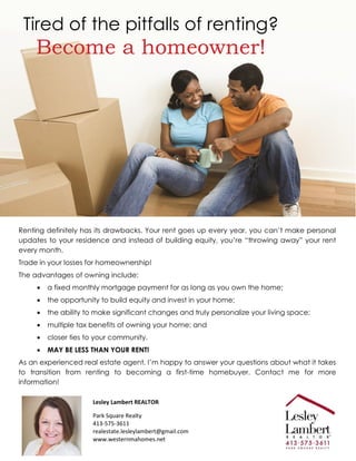 Tired of the pitfalls of renting?
Become a homeowner!
Renting definitely has its drawbacks. Your rent goes up every year, you can’t make personal
updates to your residence and instead of building equity, you’re “throwing away” your rent
every month.
Trade in your losses for homeownership!
The advantages of owning include:
 a fixed monthly mortgage payment for as long as you own the home;
 the opportunity to build equity and invest in your home;
 the ability to make significant changes and truly personalize your living space;
 multiple tax benefits of owning your home; and
 closer ties to your community.
 MAY BE LESS THAN YOUR RENT!
As an experienced real estate agent, I’m happy to answer your questions about what it takes
to transition from renting to becoming a first-time homebuyer. Contact me for more
information!
Lesley Lambert REALTOR
Park Square Realty
413-575-3611
realestate.lesleylambert@gmail.com
www.westernmahomes.net
 