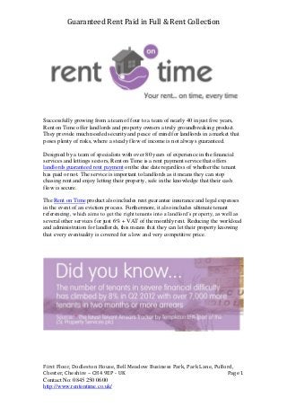 Guaranteed Rent Paid in Full & Rent Collection
First Floor, Dodleston House, Bell Meadow Business Park, Park Lane, Pulford,
Chester, Cheshire – CH4 9EP - UK Page 1
Contact No: 0845 250 0600
http://www.rentontime.co.uk/
Successfully growing from a team of four to a team of nearly 40 in just five years,
Rent on Time offer landlords and property owners a truly groundbreaking product.
They provide much needed security and peace of mind for landlords in a market that
poses plenty of risks, where a steady flow of income is not always guaranteed.
Designed by a team of specialists with over 80 years of experience in the financial
services and lettings sectors, Rent on Time is a rent payment service that offers
landlords guaranteed rent payment on the due date regardless of whether the tenant
has paid or not. The service is important to landlords as it means they can stop
chasing rent and enjoy letting their property, safe in the knowledge that their cash
flow is secure.
The Rent on Time product also includes rent guarantee insurance and legal expenses
in the event of an eviction process. Furthermore, it also includes ultimate tenant
referencing, which aims to get the right tenants into a landlord’s property, as well as
several other services for just 6% + VAT of the monthly rent. Reducing the workload
and administration for landlords, this means that they can let their property knowing
that every eventuality is covered for a low and very competitive price.
 