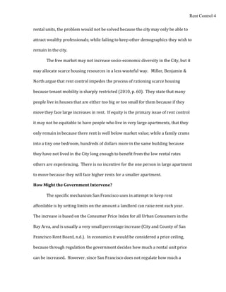 Rent Control 4


rental units, the problem would not be solved because the city may only be able to

attract wealthy professionals; while failing to keep other demographics they wish to

remain in the city.

       The free market may not increase socio-economic diversity in the City, but it

may allocate scarce housing resources in a less wasteful way. Miller, Benjamin &

North argue that rent control impedes the process of rationing scarce housing

because tenant mobility is sharply restricted (2010, p. 60). They state that many

people live in houses that are either too big or too small for them because if they

move they face large increases in rent. If equity is the primary issue of rent control

it may not be equitable to have people who live in very large apartments, that they

only remain in because there rent is well below market value; while a family crams

into a tiny one bedroom, hundreds of dollars more in the same building because

they have not lived in the City long enough to benefit from the low rental rates

others are experiencing. There is no incentive for the one person in large apartment

to move because they will face higher rents for a smaller apartment.

How Might the Government Intervene?

       The specific mechanism San Francisco uses in attempt to keep rent

affordable is by setting limits on the amount a landlord can raise rent each year.

The increase is based on the Consumer Price Index for all Urban Consumers in the

Bay Area, and is usually a very small percentage increase (City and County of San

Francisco Rent Board, n.d.). In economics it would be considered a price ceiling,

because through regulation the government decides how much a rental unit price

can be increased. However, since San Francisco does not regulate how much a
 