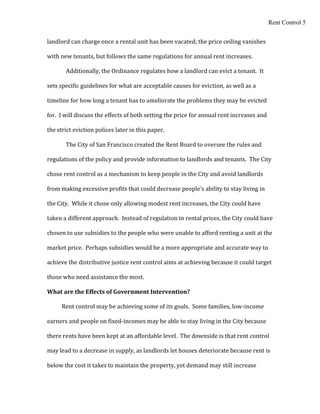 Rent Control 5


landlord can charge once a rental unit has been vacated; the price ceiling vanishes

with new tenants, but follows the same regulations for annual rent increases.

       Additionally, the Ordinance regulates how a landlord can evict a tenant. It

sets specific guidelines for what are acceptable causes for eviction, as well as a

timeline for how long a tenant has to ameliorate the problems they may be evicted

for. I will discuss the effects of both setting the price for annual rent increases and

the strict eviction polices later in this paper.

       The City of San Francisco created the Rent Board to oversee the rules and

regulations of the policy and provide information to landlords and tenants. The City

chose rent control as a mechanism to keep people in the City and avoid landlords

from making excessive profits that could decrease people’s ability to stay living in

the City. While it chose only allowing modest rent increases, the City could have

taken a different approach. Instead of regulation in rental prices, the City could have

chosen to use subsidies to the people who were unable to afford renting a unit at the

market price. Perhaps subsidies would be a more appropriate and accurate way to

achieve the distributive justice rent control aims at achieving because it could target

those who need assistance the most.

What are the Effects of Government Intervention?

     Rent control may be achieving some of its goals. Some families, low-income

earners and people on fixed-incomes may be able to stay living in the City because

there rents have been kept at an affordable level. The downside is that rent control

may lead to a decrease in supply, as landlords let houses deteriorate because rent is

below the cost it takes to maintain the property, yet demand may still increase
 
