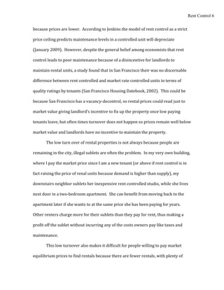 Rent Control 6


because prices are lower. According to Jenkins the model of rent control as a strict

price ceiling predicts maintenance levels in a controlled unit will depreciate

(January 2009). However, despite the general belief among economists that rent

control leads to poor maintenance because of a disincentive for landlords to

maintain rental units, a study found that in San Francisco their was no discernable

difference between rent controlled and market rate controlled units in terms of

quality ratings by tenants (San Francisco Housing Datebook, 2002). This could be

because San Francisco has a vacancy-decontrol, so rental prices could read just to

market value giving landlord’s incentive to fix up the property once low paying

tenants leave, but often times turnover does not happen so prices remain well below

market value and landlords have no incentive to maintain the property.

       The low turn over of rental properties is not always because people are

remaining in the city, illegal sublets are often the problem. In my very own building,

where I pay the market price since I am a new tenant (or above if rent control is in

fact raising the price of renal units because demand is higher than supply), my

downstairs neighbor sublets her inexpensive rent controlled studio, while she lives

next door in a two-bedroom apartment. She can benefit from moving back to the

apartment later if she wants to at the same price she has been paying for years.

Other renters charge more for their sublets than they pay for rent, thus making a

profit off the sublet without incurring any of the costs owners pay like taxes and

maintenance.

       This low turnover also makes it difficult for people willing to pay market

equilibrium prices to find rentals because there are fewer rentals, with plenty of
 