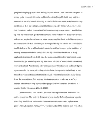 Rent Control 7


people willing to pay from them leading to other abuses. Rent control is designed to

create social economic diversity and keep housing affordable but it may lead to a

decrease in social economic diversity as landlords become more picky in whom they

rent to since they have a high demand for their property. I know when I moved to

San Francisco I had an extremely difficult time renting an apartment. I would show

up with my application, good credit score and rental history, but there were always

at least ten people there who were older, more established and probably much more

financially well off than a woman just moving to the city for school. As a result I was

unable to live in the neighborhoods I wanted to and had to move to the outskirts of

the city where demand was lower, and thus my landlord did not have as many

applicants to choose from. I still paid the same amount the other apartments were

listed at, but got less utility from my apartment because of its distant location to my

work and school. Additionally, after talking to many friends whom had landed great

apartments for the same price, they admitted that their parents had offered to pay

the entire years rent in cash to the landlord, an option that eliminates many people

from the competition. This large up front cash payment is referred to as “key

money” and makes it very expensive for people to move from one apartment to

another (Miller, Benjamin & North, 2010).

       San Francisco’s rent control Ordinance also regulates what a landlord can

evict a tenant for. The policy is designed to keep landlords from harassing tenants,

since they would have an incentive to evict the tenant to receive a higher rental

price (Miller, Benjamin, North, 2010). The downside of this policy is that even when
 