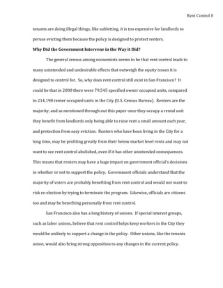 Rent Control 8


tenants are doing illegal things, like subletting, it is too expensive for landlords to

peruse evicting them because the policy is designed to protect renters.

Why Did the Government Intervene in the Way it Did?

       The general census among economists seems to be that rent control leads to

many unintended and undesirable effects that outweigh the equity issues it is

designed to control for. So, why does rent control still exist in San Francisco? It

could be that in 2000 there were 79,545 specified owner occupied units, compared

to 214,198 renter occupied units in the City (U.S. Census Bureau). Renters are the

majority, and as mentioned through out this paper once they occupy a rental unit

they benefit from landlords only being able to raise rent a small amount each year,

and protection from easy eviction. Renters who have been living in the City for a

long time, may be profiting greatly from their below market level rents and may not

want to see rent control abolished, even if it has other unintended consequences.

This means that renters may have a huge impact on government official’s decisions

in whether or not to support the policy. Government officials understand that the

majority of voters are probably benefiting from rent control and would not want to

risk re-election by trying to terminate the program. Likewise, officials are citizens

too and may be benefiting personally from rent control.

       San Francisco also has a long history of unions. If special interest groups,

such as labor unions, believe that rent control helps keep workers in the City they

would be unlikely to support a change in the policy. Other unions, like the tenants

union, would also bring strong opposition to any changes in the current policy.
 