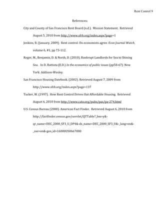 Rent Control 9


                                     References:

City and County of San Francisco Rent Board (n.d.). Mission Statement. Retrieved

       August 5, 2010 from http://www.sfrb.org/index.aspx?page=1

Jenkins, B. (January, 2009). Rent control: Do economists agree. Econ Journal Watch,

       volume 6, #1, pp 73-112.

Roger, M., Benjamin, D. & North, D. (2010). Bankrupt Landlords for Sea to Shining

       Sea. In D. Battista (E.D.) In the economics of public issues (pp58-67). New

       York: Addison-Wesley.

San Francisco Housing Datebook. (2002). Retrieved August 7, 2009 from

       http://www.sfrb.org/index.aspx?page=137

Tucker, W. (1997). How Rent Control Drives Out Affordable Housing. Retrieved

       August 6, 2010 from http://www.cato.org/pubs/pas/pa-274.html

U.S. Census Bureau (2000). American Fact Finder. Retrieved August 6, 2010 from

       http://factfinder.census.gov/servlet/QTTable?_bm=y&-

       qr_name=DEC_2000_SF3_U_DP4&-ds_name=DEC_2000_SF3_U&-_lang=en&-

       _sse=on&-geo_id=16000US0667000
 
