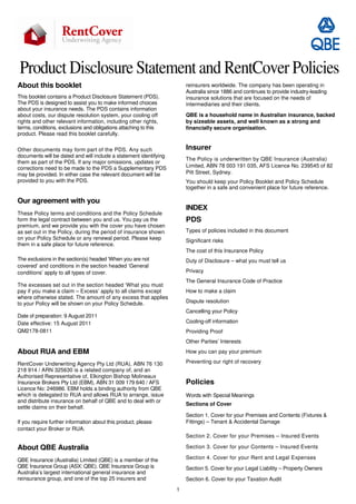 Product Disclosure Statement and RentCover Policies 
1 
About this booklet 
This booklet contains a Product Disclosure Statement (PDS). 
The PDS is designed to assist you to make informed choices 
about your insurance needs. The PDS contains information 
about costs, our dispute resolution system, your cooling off 
rights and other relevant information, including other rights, 
terms, conditions, exclusions and obligations attaching to this 
product. Please read this booklet carefully. 
Other documents may form part of the PDS. Any such 
documents will be dated and will include a statement identifying 
them as part of the PDS. If any major omissions, updates or 
corrections need to be made to the PDS a Supplementary PDS 
may be provided. In either case the relevant document will be 
provided to you with the PDS. 
Our agreement with you 
These Policy terms and conditions and the Policy Schedule 
form the legal contract between you and us. You pay us the 
premium, and we provide you with the cover you have chosen 
as set out in the Policy, during the period of insurance shown 
on your Policy Schedule or any renewal period. Please keep 
them in a safe place for future reference. 
The exclusions in the section(s) headed ‘When you are not 
covered’ and conditions in the section headed ‘General 
conditions’ apply to all types of cover. 
The excesses set out in the section headed ‘What you must 
pay if you make a claim – Excess’ apply to all claims except 
where otherwise stated. The amount of any excess that applies 
to your Policy will be shown on your Policy Schedule. 
Date of preparation: 9 August 2011 
Date effective: 15 August 2011 
QM2178-0811 
About RUA and EBM 
RentCover Underwriting Agency Pty Ltd (RUA), ABN 76 130 
218 914 / ARN 325630 is a related company of, and an 
Authorised Representative of, Elkington Bishop Molineaux 
Insurance Brokers Pty Ltd (EBM), ABN 31 009 179 640 / AFS 
Licence No: 246986. EBM holds a binding authority from QBE 
which is delegated to RUA and allows RUA to arrange, issue 
and distribute insurance on behalf of QBE and to deal with or 
settle claims on their behalf. 
If you require further information about this product, please 
contact your Broker or RUA. 
About QBE Australia 
QBE Insurance (Australia) Limited (QBE) is a member of the 
QBE Insurance Group (ASX: QBE). QBE Insurance Group is 
Australia’s largest international general insurance and 
reinsurance group, and one of the top 25 insurers and 
reinsurers worldwide. The company has been operating in 
Australia since 1886 and continues to provide industry-leading 
insurance solutions that are focused on the needs of 
intermediaries and their clients. 
QBE is a household name in Australian insurance, backed 
by sizeable assets, and well known as a strong and 
financially secure organisation. 
Insurer 
The Policy is underwritten by QBE Insurance (Australia) 
Limited, ABN 78 003 191 035, AFS Licence No. 239545 of 82 
Pitt Street, Sydney. 
You should keep your Policy Booklet and Policy Schedule 
together in a safe and convenient place for future reference. 
INDEX 
PDS 
Types of policies included in this document 
Significant risks 
The cost of this Insurance Policy 
Duty of Disclosure – what you must tell us 
Privacy 
The General Insurance Code of Practice 
How to make a claim 
Dispute resolution 
Cancelling your Policy 
Cooling-off information 
Providing Proof 
Other Parties’ Interests 
How you can pay your premium 
Preventing our right of recovery 
Policies 
Words with Special Meanings 
Sections of Cover 
Section 1. Cover for your Premises and Contents (Fixtures & 
Fittings) – Tenant & Accidental Damage 
Section 2. Cover for your Premises – Insured Events 
Section 3. Cover for your Contents – Insured Events 
Section 4. Cover for your Rent and Legal Expenses 
Section 5. Cover for your Legal Liability – Property Owners 
Section 6. Cover for your Taxation Audit 
 