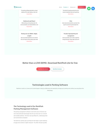 Booking ID
The parking software generates a unique
booking ID for each booking. Users and
Read More
Booking Accept/Reject
While setting up the parking slots, the
service providers can choose whether or not
Read More
Parking slot size (Width, Height,
Length)
Service providers/landlords must mention
the size of each of their parking slots while
Read More
Booking - history/upcoming
The Airbnb for parking spot gives quick
access to booking history and upcoming
Read More
Chat
Users and service providers can chat in the
app for any kind of queries about the
Read More
Provider Space(parking lot)
management
Service providers can list their properties
through the app. Simply take a picture of
Read More
Better than a LIVE DEMO. Download RentPark Lite for free
RentPark lite version RentPark lite demo
Technologies used in Parking Software
RentPark is built on a robust set of technologies to help you effectively and seamlessly manage your parking slots without worrying about the
technology.
The Technology used in Our RentPark
Parking Management Software
The parking management software is built with some of the best and
most advanced web technologies that lets you have and run a smooth
and scalable platform. The front-end uses ReactJS, a technology built
and maintained by Facebook.
The Airbnb for parking spot uses ReactJS that helps in quick rendering
of pages and maintain a lighter footprint. This offers the best possible
Home Products 3 Resources 3 Contact Us
 
