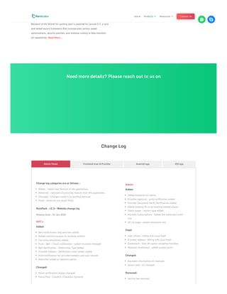 website experience for your users without using up the resources and
slowing down the devices.
Backend of the Airbnb for parking spot is powered by Laravel 5.7, a sure
and tested secure framework that incorporates various speed
optimizations, security patches, and modular coding to help maintain
all capabilities. Read More….
Need more details? Please reach out to us on
Change Log
Change log categories are as follows :
Added : added new features in the application.
Removed : removed any existing feature from the application.
Changed : Changes made in an existing features.
Fixed : issues (or any bugs) fixed.
RentPark – v2.0 – Website change log
Release Date : 04 Jan 2020
API’s:
Added:
Bell notifications skip and take added
Added common queues for booking actions
Tax price calculation added
Push + Bell + Email notification – queue structure changed
Bell Notification – Redirection Type Added
Provider checkin – Verification code system added
Push notification for provider redeems and user refunds
Amenities added as seperate option
Changed:
Email notification design changed
Home Map – CheckIn, CheckOut Optional
Admin:
Added:
Added timezone for admin
Provider approval – push notification added
Provider Document Verify Notification Added
Added booking ID in all booking related places
Static pages – section type added
Provider Subscriptions – Added the subscribers with
link
All list page – added redirection link
Fixed:
User refund – billing info issue fixed
Provider redeem – Billing info issue fixed
Dashboard – View All option exception handled
Bookings dashboard – added proper count
Changed:
Payment information UI changed.
Space view – UI changed
Removed:
Service fee removed
Admin Panel Frontend User & Provider Android app iOS app
Home Products 3 Resources 3 Contact Us
 