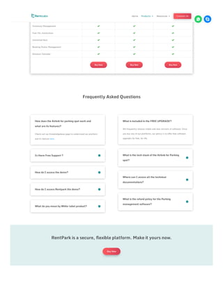 Rebooking   
One touch payment   
Inventory Management   
Free SSL installation   
Unlimited Host   
Booking Status Management   
Advance Calendar   
Buy Now Buy Now Buy Now
Frequently Asked Questions
Is there Free Support ? 

How do I access the demo? 

How do I access Rentpark lite demo? 

What do you mean by White-label product? 

How does the Airbnb for parking spot work and
what are its features?
Check out our Knowledgebase page to understand our platform
and its feature here.
What is the tech stack of the Airbnb for Parking
spot?


Where can I access all the technical
documentations?


What is the refund policy for the Parking
management software?


What is included in the FREE UPGRADE?
We frequently release stable and new versions of software. Once
you buy any of our platforms, our policy is to offer free software
upgrades for free, for life.
RentPark is a secure, flexible platform. Make it yours now.
Buy Now
Home Products 3 Resources 3 Contact Us
 