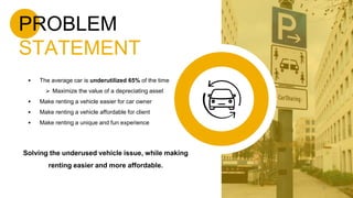 PROBLEM
STATEMENT
 The average car is underutilized 65% of the time
 Maximize the value of a depreciating asset
 Make renting a vehicle easier for car owner
 Make renting a vehicle affordable for client
 Make renting a unique and fun experience
Solving the underused vehicle issue, while making
renting easier and more affordable.
9
 